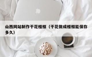 宿迁山西网站制作干花相框（干花做成相框能保存多久）